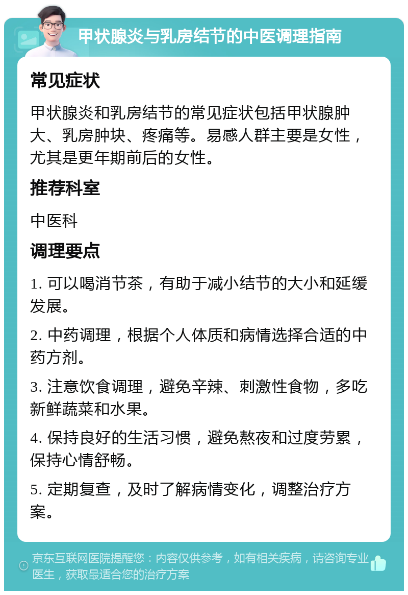 甲状腺炎与乳房结节的中医调理指南 常见症状 甲状腺炎和乳房结节的常见症状包括甲状腺肿大、乳房肿块、疼痛等。易感人群主要是女性，尤其是更年期前后的女性。 推荐科室 中医科 调理要点 1. 可以喝消节茶，有助于减小结节的大小和延缓发展。 2. 中药调理，根据个人体质和病情选择合适的中药方剂。 3. 注意饮食调理，避免辛辣、刺激性食物，多吃新鲜蔬菜和水果。 4. 保持良好的生活习惯，避免熬夜和过度劳累，保持心情舒畅。 5. 定期复查，及时了解病情变化，调整治疗方案。