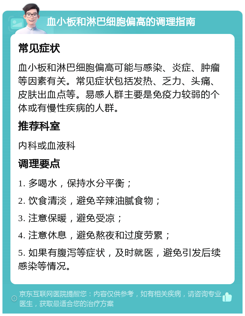 血小板和淋巴细胞偏高的调理指南 常见症状 血小板和淋巴细胞偏高可能与感染、炎症、肿瘤等因素有关。常见症状包括发热、乏力、头痛、皮肤出血点等。易感人群主要是免疫力较弱的个体或有慢性疾病的人群。 推荐科室 内科或血液科 调理要点 1. 多喝水，保持水分平衡； 2. 饮食清淡，避免辛辣油腻食物； 3. 注意保暖，避免受凉； 4. 注意休息，避免熬夜和过度劳累； 5. 如果有腹泻等症状，及时就医，避免引发后续感染等情况。