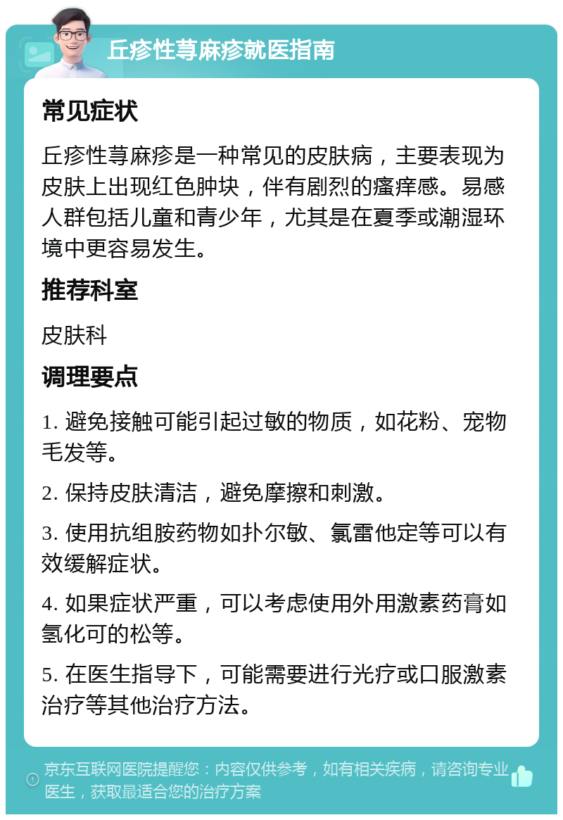 丘疹性荨麻疹就医指南 常见症状 丘疹性荨麻疹是一种常见的皮肤病，主要表现为皮肤上出现红色肿块，伴有剧烈的瘙痒感。易感人群包括儿童和青少年，尤其是在夏季或潮湿环境中更容易发生。 推荐科室 皮肤科 调理要点 1. 避免接触可能引起过敏的物质，如花粉、宠物毛发等。 2. 保持皮肤清洁，避免摩擦和刺激。 3. 使用抗组胺药物如扑尔敏、氯雷他定等可以有效缓解症状。 4. 如果症状严重，可以考虑使用外用激素药膏如氢化可的松等。 5. 在医生指导下，可能需要进行光疗或口服激素治疗等其他治疗方法。