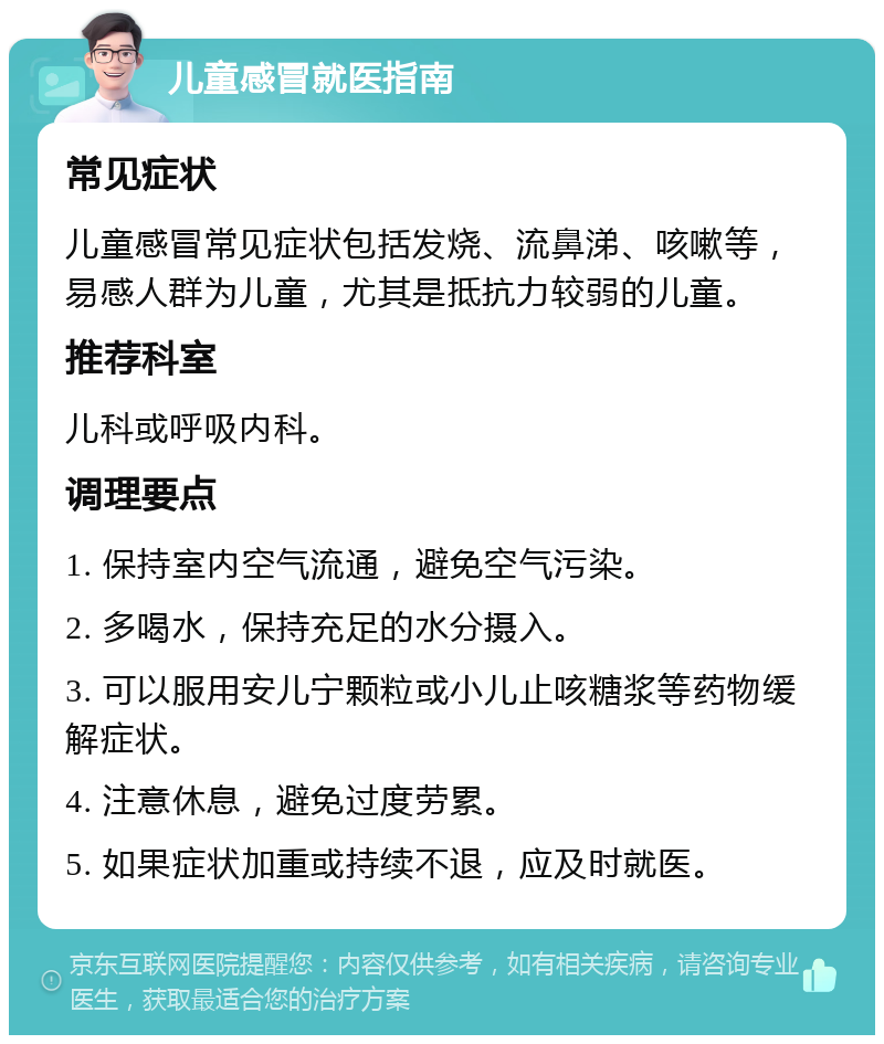 儿童感冒就医指南 常见症状 儿童感冒常见症状包括发烧、流鼻涕、咳嗽等，易感人群为儿童，尤其是抵抗力较弱的儿童。 推荐科室 儿科或呼吸内科。 调理要点 1. 保持室内空气流通，避免空气污染。 2. 多喝水，保持充足的水分摄入。 3. 可以服用安儿宁颗粒或小儿止咳糖浆等药物缓解症状。 4. 注意休息，避免过度劳累。 5. 如果症状加重或持续不退，应及时就医。