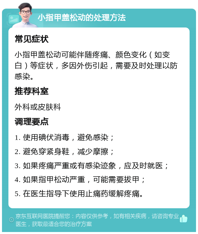 小指甲盖松动的处理方法 常见症状 小指甲盖松动可能伴随疼痛、颜色变化（如变白）等症状，多因外伤引起，需要及时处理以防感染。 推荐科室 外科或皮肤科 调理要点 1. 使用碘伏消毒，避免感染； 2. 避免穿紧身鞋，减少摩擦； 3. 如果疼痛严重或有感染迹象，应及时就医； 4. 如果指甲松动严重，可能需要拔甲； 5. 在医生指导下使用止痛药缓解疼痛。