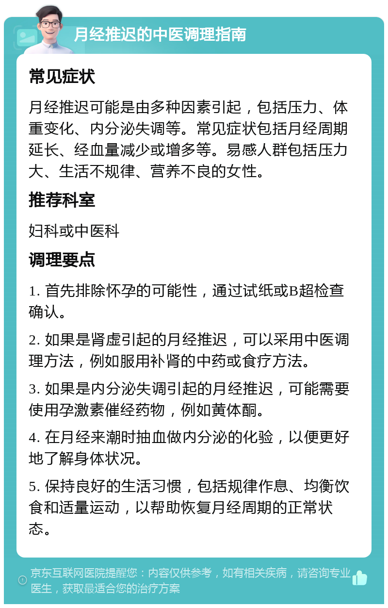 月经推迟的中医调理指南 常见症状 月经推迟可能是由多种因素引起，包括压力、体重变化、内分泌失调等。常见症状包括月经周期延长、经血量减少或增多等。易感人群包括压力大、生活不规律、营养不良的女性。 推荐科室 妇科或中医科 调理要点 1. 首先排除怀孕的可能性，通过试纸或B超检查确认。 2. 如果是肾虚引起的月经推迟，可以采用中医调理方法，例如服用补肾的中药或食疗方法。 3. 如果是内分泌失调引起的月经推迟，可能需要使用孕激素催经药物，例如黄体酮。 4. 在月经来潮时抽血做内分泌的化验，以便更好地了解身体状况。 5. 保持良好的生活习惯，包括规律作息、均衡饮食和适量运动，以帮助恢复月经周期的正常状态。