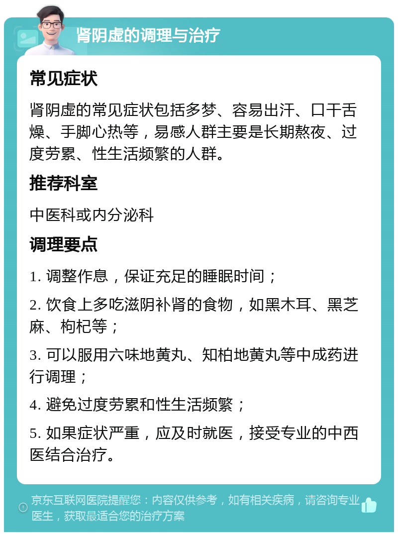 肾阴虚的调理与治疗 常见症状 肾阴虚的常见症状包括多梦、容易出汗、口干舌燥、手脚心热等，易感人群主要是长期熬夜、过度劳累、性生活频繁的人群。 推荐科室 中医科或内分泌科 调理要点 1. 调整作息，保证充足的睡眠时间； 2. 饮食上多吃滋阴补肾的食物，如黑木耳、黑芝麻、枸杞等； 3. 可以服用六味地黄丸、知柏地黄丸等中成药进行调理； 4. 避免过度劳累和性生活频繁； 5. 如果症状严重，应及时就医，接受专业的中西医结合治疗。