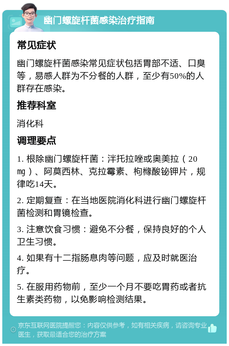 幽门螺旋杆菌感染治疗指南 常见症状 幽门螺旋杆菌感染常见症状包括胃部不适、口臭等，易感人群为不分餐的人群，至少有50%的人群存在感染。 推荐科室 消化科 调理要点 1. 根除幽门螺旋杆菌：泮托拉唑或奥美拉（20㎎）、阿莫西林、克拉霉素、枸橼酸铋钾片，规律吃14天。 2. 定期复查：在当地医院消化科进行幽门螺旋杆菌检测和胃镜检查。 3. 注意饮食习惯：避免不分餐，保持良好的个人卫生习惯。 4. 如果有十二指肠息肉等问题，应及时就医治疗。 5. 在服用药物前，至少一个月不要吃胃药或者抗生素类药物，以免影响检测结果。