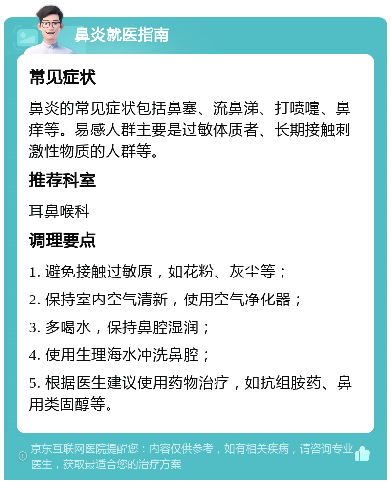 鼻炎就医指南 常见症状 鼻炎的常见症状包括鼻塞、流鼻涕、打喷嚏、鼻痒等。易感人群主要是过敏体质者、长期接触刺激性物质的人群等。 推荐科室 耳鼻喉科 调理要点 1. 避免接触过敏原，如花粉、灰尘等； 2. 保持室内空气清新，使用空气净化器； 3. 多喝水，保持鼻腔湿润； 4. 使用生理海水冲洗鼻腔； 5. 根据医生建议使用药物治疗，如抗组胺药、鼻用类固醇等。