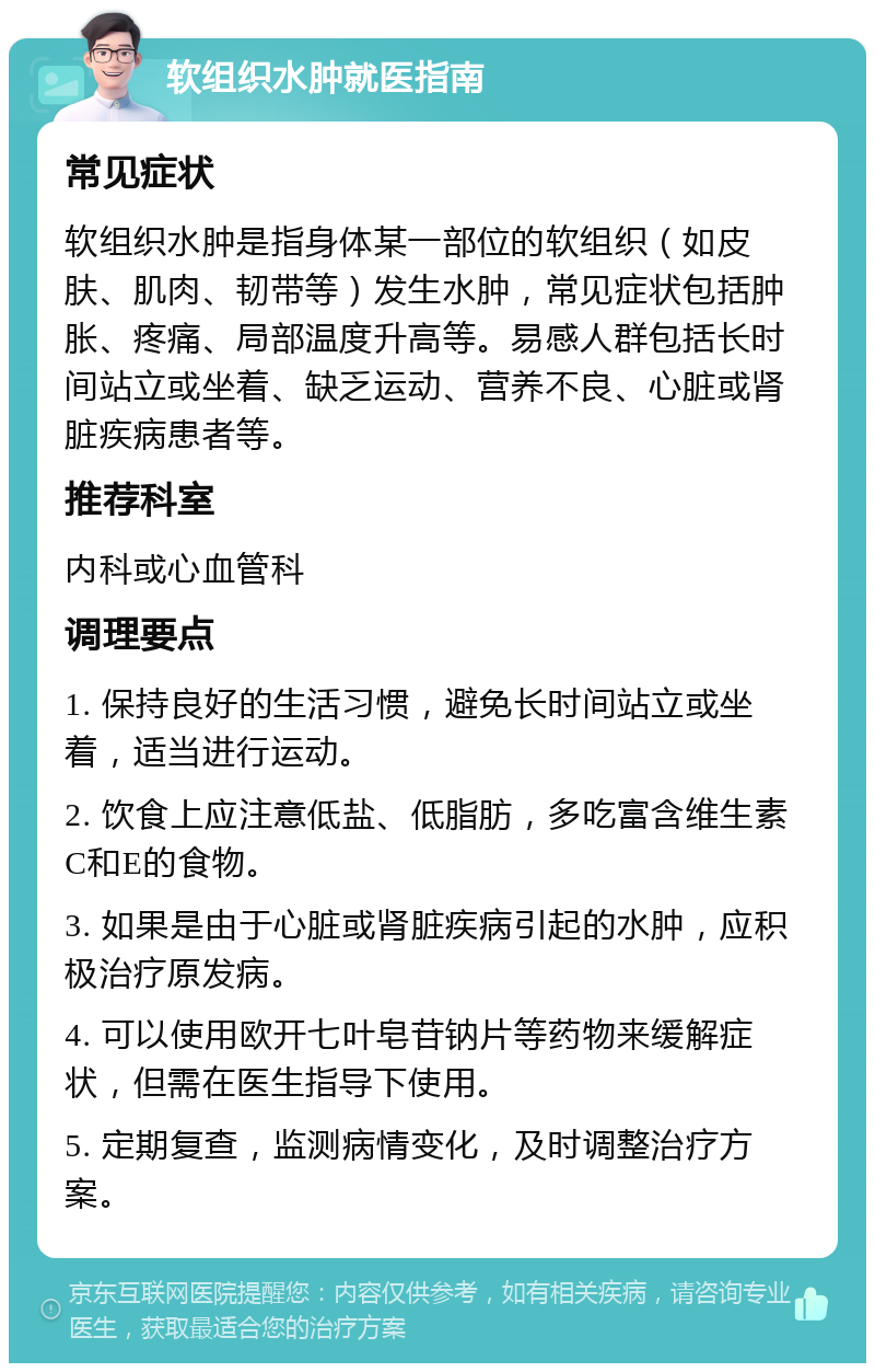 软组织水肿就医指南 常见症状 软组织水肿是指身体某一部位的软组织（如皮肤、肌肉、韧带等）发生水肿，常见症状包括肿胀、疼痛、局部温度升高等。易感人群包括长时间站立或坐着、缺乏运动、营养不良、心脏或肾脏疾病患者等。 推荐科室 内科或心血管科 调理要点 1. 保持良好的生活习惯，避免长时间站立或坐着，适当进行运动。 2. 饮食上应注意低盐、低脂肪，多吃富含维生素C和E的食物。 3. 如果是由于心脏或肾脏疾病引起的水肿，应积极治疗原发病。 4. 可以使用欧开七叶皂苷钠片等药物来缓解症状，但需在医生指导下使用。 5. 定期复查，监测病情变化，及时调整治疗方案。