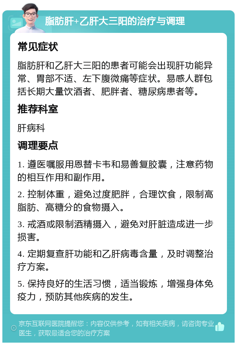 脂肪肝+乙肝大三阳的治疗与调理 常见症状 脂肪肝和乙肝大三阳的患者可能会出现肝功能异常、胃部不适、左下腹微痛等症状。易感人群包括长期大量饮酒者、肥胖者、糖尿病患者等。 推荐科室 肝病科 调理要点 1. 遵医嘱服用恩替卡韦和易善复胶囊，注意药物的相互作用和副作用。 2. 控制体重，避免过度肥胖，合理饮食，限制高脂肪、高糖分的食物摄入。 3. 戒酒或限制酒精摄入，避免对肝脏造成进一步损害。 4. 定期复查肝功能和乙肝病毒含量，及时调整治疗方案。 5. 保持良好的生活习惯，适当锻炼，增强身体免疫力，预防其他疾病的发生。