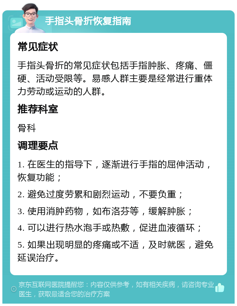 手指头骨折恢复指南 常见症状 手指头骨折的常见症状包括手指肿胀、疼痛、僵硬、活动受限等。易感人群主要是经常进行重体力劳动或运动的人群。 推荐科室 骨科 调理要点 1. 在医生的指导下，逐渐进行手指的屈伸活动，恢复功能； 2. 避免过度劳累和剧烈运动，不要负重； 3. 使用消肿药物，如布洛芬等，缓解肿胀； 4. 可以进行热水泡手或热敷，促进血液循环； 5. 如果出现明显的疼痛或不适，及时就医，避免延误治疗。