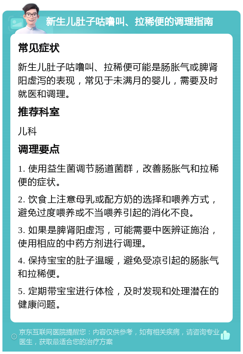 新生儿肚子咕噜叫、拉稀便的调理指南 常见症状 新生儿肚子咕噜叫、拉稀便可能是肠胀气或脾肾阳虚泻的表现，常见于未满月的婴儿，需要及时就医和调理。 推荐科室 儿科 调理要点 1. 使用益生菌调节肠道菌群，改善肠胀气和拉稀便的症状。 2. 饮食上注意母乳或配方奶的选择和喂养方式，避免过度喂养或不当喂养引起的消化不良。 3. 如果是脾肾阳虚泻，可能需要中医辨证施治，使用相应的中药方剂进行调理。 4. 保持宝宝的肚子温暖，避免受凉引起的肠胀气和拉稀便。 5. 定期带宝宝进行体检，及时发现和处理潜在的健康问题。