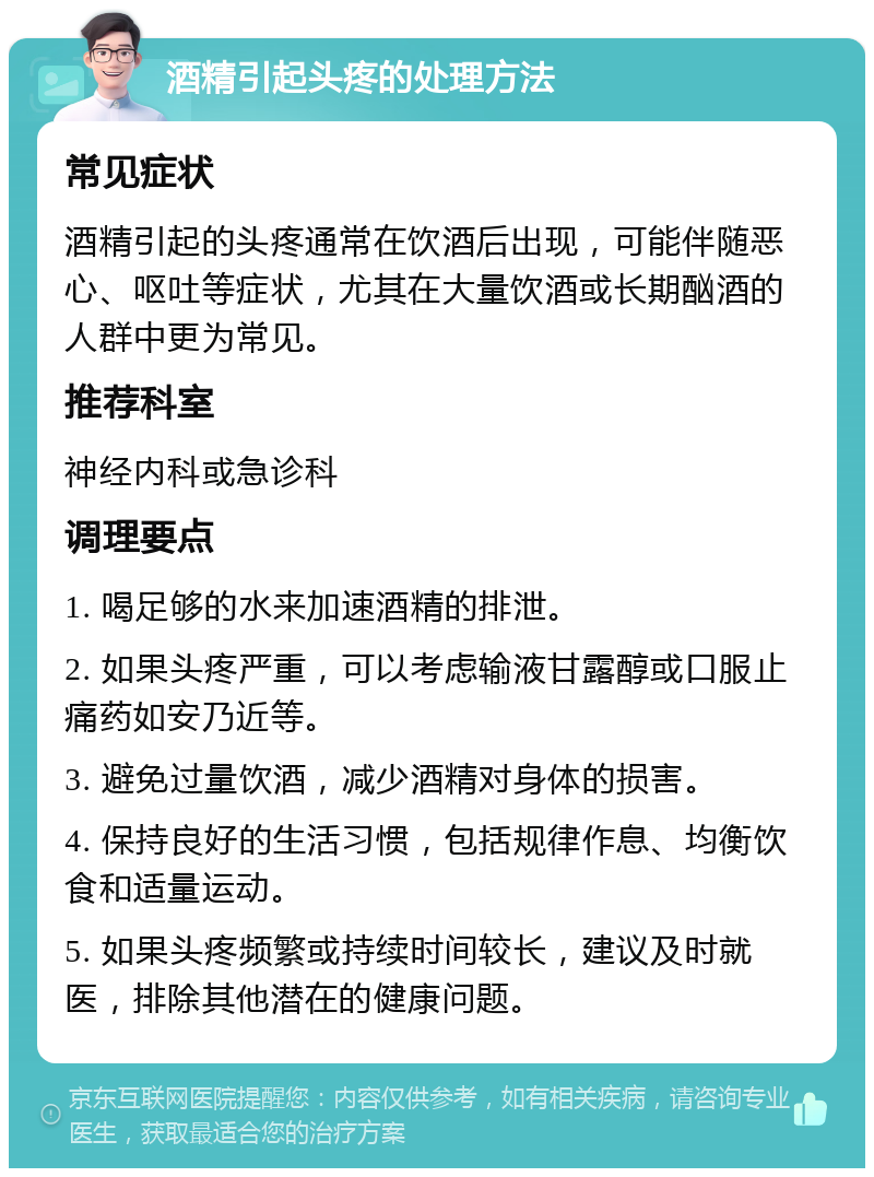 酒精引起头疼的处理方法 常见症状 酒精引起的头疼通常在饮酒后出现，可能伴随恶心、呕吐等症状，尤其在大量饮酒或长期酗酒的人群中更为常见。 推荐科室 神经内科或急诊科 调理要点 1. 喝足够的水来加速酒精的排泄。 2. 如果头疼严重，可以考虑输液甘露醇或口服止痛药如安乃近等。 3. 避免过量饮酒，减少酒精对身体的损害。 4. 保持良好的生活习惯，包括规律作息、均衡饮食和适量运动。 5. 如果头疼频繁或持续时间较长，建议及时就医，排除其他潜在的健康问题。