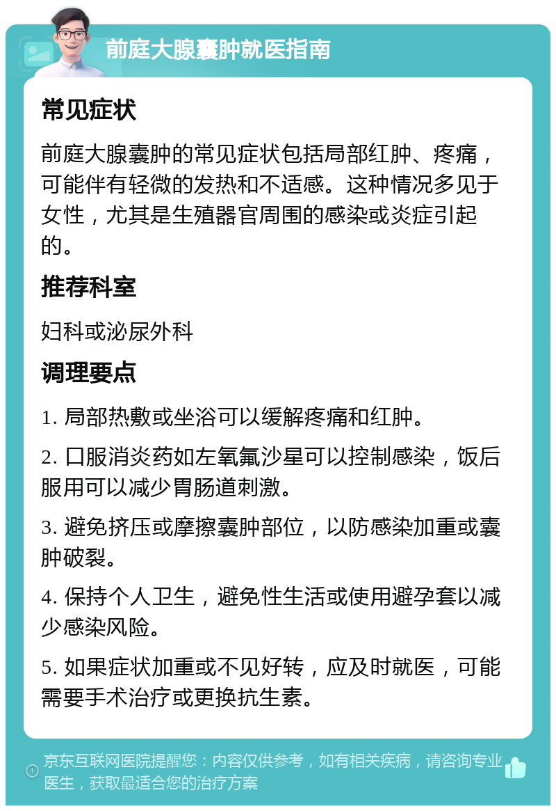 前庭大腺囊肿就医指南 常见症状 前庭大腺囊肿的常见症状包括局部红肿、疼痛，可能伴有轻微的发热和不适感。这种情况多见于女性，尤其是生殖器官周围的感染或炎症引起的。 推荐科室 妇科或泌尿外科 调理要点 1. 局部热敷或坐浴可以缓解疼痛和红肿。 2. 口服消炎药如左氧氟沙星可以控制感染，饭后服用可以减少胃肠道刺激。 3. 避免挤压或摩擦囊肿部位，以防感染加重或囊肿破裂。 4. 保持个人卫生，避免性生活或使用避孕套以减少感染风险。 5. 如果症状加重或不见好转，应及时就医，可能需要手术治疗或更换抗生素。