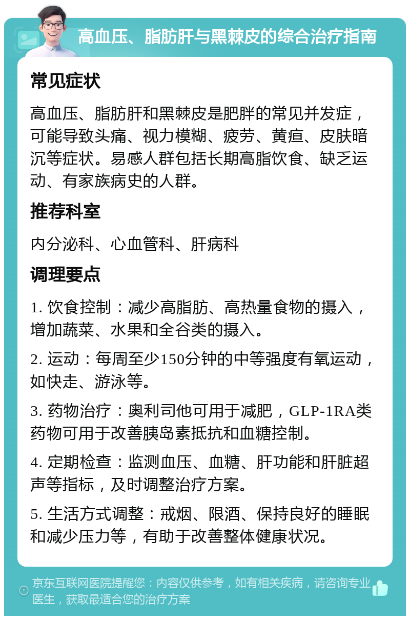 高血压、脂肪肝与黑棘皮的综合治疗指南 常见症状 高血压、脂肪肝和黑棘皮是肥胖的常见并发症，可能导致头痛、视力模糊、疲劳、黄疸、皮肤暗沉等症状。易感人群包括长期高脂饮食、缺乏运动、有家族病史的人群。 推荐科室 内分泌科、心血管科、肝病科 调理要点 1. 饮食控制：减少高脂肪、高热量食物的摄入，增加蔬菜、水果和全谷类的摄入。 2. 运动：每周至少150分钟的中等强度有氧运动，如快走、游泳等。 3. 药物治疗：奥利司他可用于减肥，GLP-1RA类药物可用于改善胰岛素抵抗和血糖控制。 4. 定期检查：监测血压、血糖、肝功能和肝脏超声等指标，及时调整治疗方案。 5. 生活方式调整：戒烟、限酒、保持良好的睡眠和减少压力等，有助于改善整体健康状况。