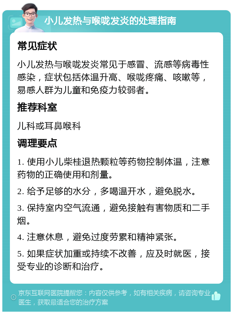 小儿发热与喉咙发炎的处理指南 常见症状 小儿发热与喉咙发炎常见于感冒、流感等病毒性感染，症状包括体温升高、喉咙疼痛、咳嗽等，易感人群为儿童和免疫力较弱者。 推荐科室 儿科或耳鼻喉科 调理要点 1. 使用小儿柴桂退热颗粒等药物控制体温，注意药物的正确使用和剂量。 2. 给予足够的水分，多喝温开水，避免脱水。 3. 保持室内空气流通，避免接触有害物质和二手烟。 4. 注意休息，避免过度劳累和精神紧张。 5. 如果症状加重或持续不改善，应及时就医，接受专业的诊断和治疗。