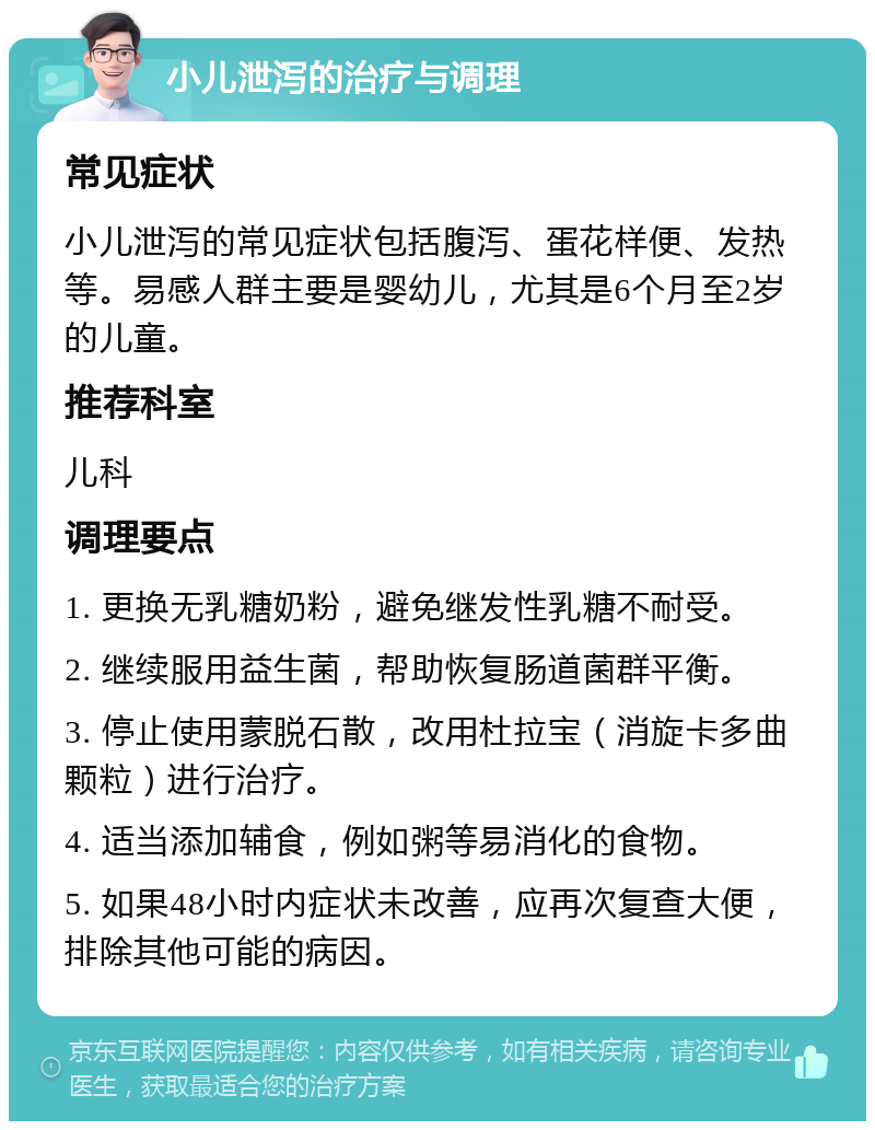 小儿泄泻的治疗与调理 常见症状 小儿泄泻的常见症状包括腹泻、蛋花样便、发热等。易感人群主要是婴幼儿，尤其是6个月至2岁的儿童。 推荐科室 儿科 调理要点 1. 更换无乳糖奶粉，避免继发性乳糖不耐受。 2. 继续服用益生菌，帮助恢复肠道菌群平衡。 3. 停止使用蒙脱石散，改用杜拉宝（消旋卡多曲颗粒）进行治疗。 4. 适当添加辅食，例如粥等易消化的食物。 5. 如果48小时内症状未改善，应再次复查大便，排除其他可能的病因。