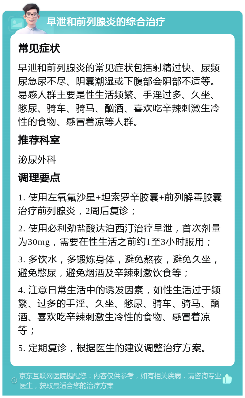 早泄和前列腺炎的综合治疗 常见症状 早泄和前列腺炎的常见症状包括射精过快、尿频尿急尿不尽、阴囊潮湿或下腹部会阴部不适等。易感人群主要是性生活频繁、手淫过多、久坐、憋尿、骑车、骑马、酗酒、喜欢吃辛辣刺激生冷性的食物、感冒着凉等人群。 推荐科室 泌尿外科 调理要点 1. 使用左氧氟沙星+坦索罗辛胶囊+前列解毒胶囊治疗前列腺炎，2周后复诊； 2. 使用必利劲盐酸达泊西汀治疗早泄，首次剂量为30mg，需要在性生活之前约1至3小时服用； 3. 多饮水，多锻炼身体，避免熬夜，避免久坐，避免憋尿，避免烟酒及辛辣刺激饮食等； 4. 注意日常生活中的诱发因素，如性生活过于频繁、过多的手淫、久坐、憋尿、骑车、骑马、酗酒、喜欢吃辛辣刺激生冷性的食物、感冒着凉等； 5. 定期复诊，根据医生的建议调整治疗方案。