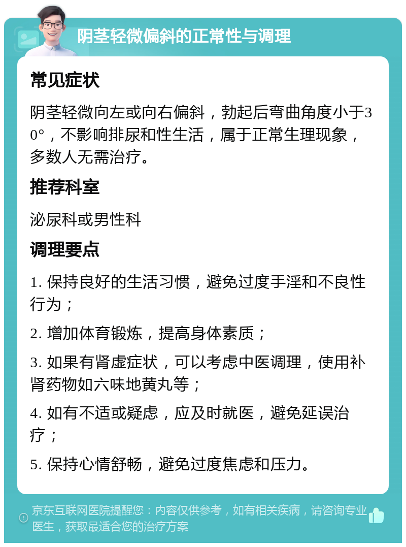 阴茎轻微偏斜的正常性与调理 常见症状 阴茎轻微向左或向右偏斜，勃起后弯曲角度小于30°，不影响排尿和性生活，属于正常生理现象，多数人无需治疗。 推荐科室 泌尿科或男性科 调理要点 1. 保持良好的生活习惯，避免过度手淫和不良性行为； 2. 增加体育锻炼，提高身体素质； 3. 如果有肾虚症状，可以考虑中医调理，使用补肾药物如六味地黄丸等； 4. 如有不适或疑虑，应及时就医，避免延误治疗； 5. 保持心情舒畅，避免过度焦虑和压力。