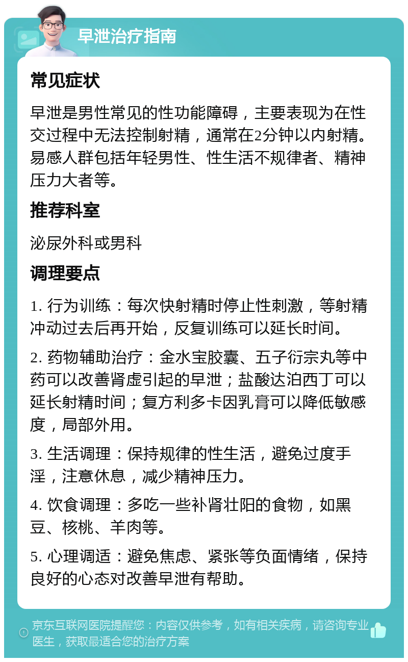 早泄治疗指南 常见症状 早泄是男性常见的性功能障碍，主要表现为在性交过程中无法控制射精，通常在2分钟以内射精。易感人群包括年轻男性、性生活不规律者、精神压力大者等。 推荐科室 泌尿外科或男科 调理要点 1. 行为训练：每次快射精时停止性刺激，等射精冲动过去后再开始，反复训练可以延长时间。 2. 药物辅助治疗：金水宝胶囊、五子衍宗丸等中药可以改善肾虚引起的早泄；盐酸达泊西丁可以延长射精时间；复方利多卡因乳膏可以降低敏感度，局部外用。 3. 生活调理：保持规律的性生活，避免过度手淫，注意休息，减少精神压力。 4. 饮食调理：多吃一些补肾壮阳的食物，如黑豆、核桃、羊肉等。 5. 心理调适：避免焦虑、紧张等负面情绪，保持良好的心态对改善早泄有帮助。