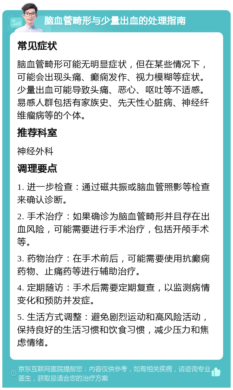 脑血管畸形与少量出血的处理指南 常见症状 脑血管畸形可能无明显症状，但在某些情况下，可能会出现头痛、癫痫发作、视力模糊等症状。少量出血可能导致头痛、恶心、呕吐等不适感。易感人群包括有家族史、先天性心脏病、神经纤维瘤病等的个体。 推荐科室 神经外科 调理要点 1. 进一步检查：通过磁共振或脑血管照影等检查来确认诊断。 2. 手术治疗：如果确诊为脑血管畸形并且存在出血风险，可能需要进行手术治疗，包括开颅手术等。 3. 药物治疗：在手术前后，可能需要使用抗癫痫药物、止痛药等进行辅助治疗。 4. 定期随访：手术后需要定期复查，以监测病情变化和预防并发症。 5. 生活方式调整：避免剧烈运动和高风险活动，保持良好的生活习惯和饮食习惯，减少压力和焦虑情绪。