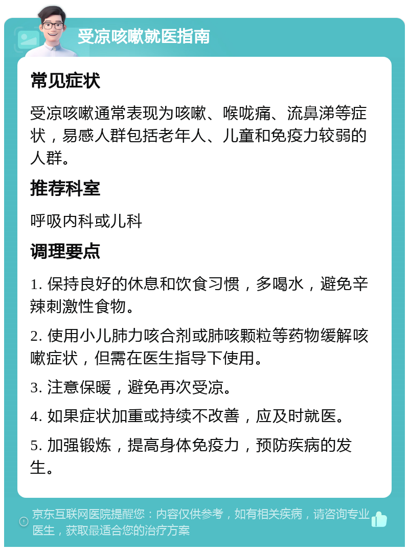 受凉咳嗽就医指南 常见症状 受凉咳嗽通常表现为咳嗽、喉咙痛、流鼻涕等症状，易感人群包括老年人、儿童和免疫力较弱的人群。 推荐科室 呼吸内科或儿科 调理要点 1. 保持良好的休息和饮食习惯，多喝水，避免辛辣刺激性食物。 2. 使用小儿肺力咳合剂或肺咳颗粒等药物缓解咳嗽症状，但需在医生指导下使用。 3. 注意保暖，避免再次受凉。 4. 如果症状加重或持续不改善，应及时就医。 5. 加强锻炼，提高身体免疫力，预防疾病的发生。