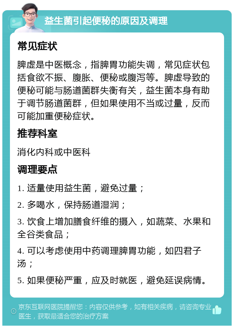 益生菌引起便秘的原因及调理 常见症状 脾虚是中医概念，指脾胃功能失调，常见症状包括食欲不振、腹胀、便秘或腹泻等。脾虚导致的便秘可能与肠道菌群失衡有关，益生菌本身有助于调节肠道菌群，但如果使用不当或过量，反而可能加重便秘症状。 推荐科室 消化内科或中医科 调理要点 1. 适量使用益生菌，避免过量； 2. 多喝水，保持肠道湿润； 3. 饮食上增加膳食纤维的摄入，如蔬菜、水果和全谷类食品； 4. 可以考虑使用中药调理脾胃功能，如四君子汤； 5. 如果便秘严重，应及时就医，避免延误病情。