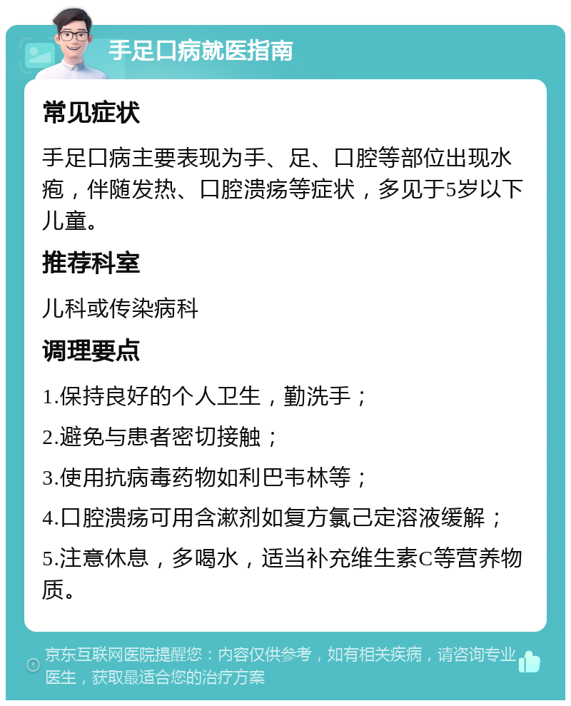 手足口病就医指南 常见症状 手足口病主要表现为手、足、口腔等部位出现水疱，伴随发热、口腔溃疡等症状，多见于5岁以下儿童。 推荐科室 儿科或传染病科 调理要点 1.保持良好的个人卫生，勤洗手； 2.避免与患者密切接触； 3.使用抗病毒药物如利巴韦林等； 4.口腔溃疡可用含漱剂如复方氯己定溶液缓解； 5.注意休息，多喝水，适当补充维生素C等营养物质。