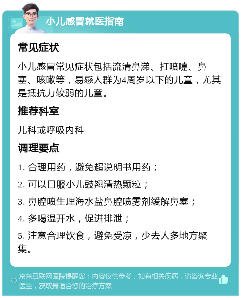 小儿感冒就医指南 常见症状 小儿感冒常见症状包括流清鼻涕、打喷嚏、鼻塞、咳嗽等，易感人群为4周岁以下的儿童，尤其是抵抗力较弱的儿童。 推荐科室 儿科或呼吸内科 调理要点 1. 合理用药，避免超说明书用药； 2. 可以口服小儿豉翘清热颗粒； 3. 鼻腔喷生理海水盐鼻腔喷雾剂缓解鼻塞； 4. 多喝温开水，促进排泄； 5. 注意合理饮食，避免受凉，少去人多地方聚集。