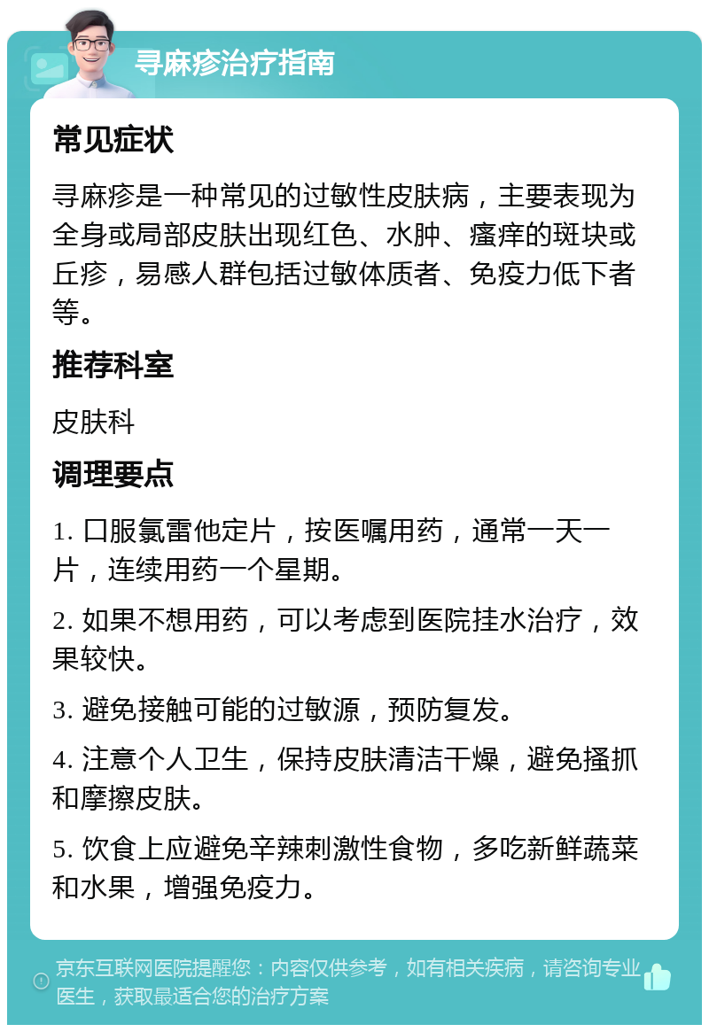 寻麻疹治疗指南 常见症状 寻麻疹是一种常见的过敏性皮肤病，主要表现为全身或局部皮肤出现红色、水肿、瘙痒的斑块或丘疹，易感人群包括过敏体质者、免疫力低下者等。 推荐科室 皮肤科 调理要点 1. 口服氯雷他定片，按医嘱用药，通常一天一片，连续用药一个星期。 2. 如果不想用药，可以考虑到医院挂水治疗，效果较快。 3. 避免接触可能的过敏源，预防复发。 4. 注意个人卫生，保持皮肤清洁干燥，避免搔抓和摩擦皮肤。 5. 饮食上应避免辛辣刺激性食物，多吃新鲜蔬菜和水果，增强免疫力。