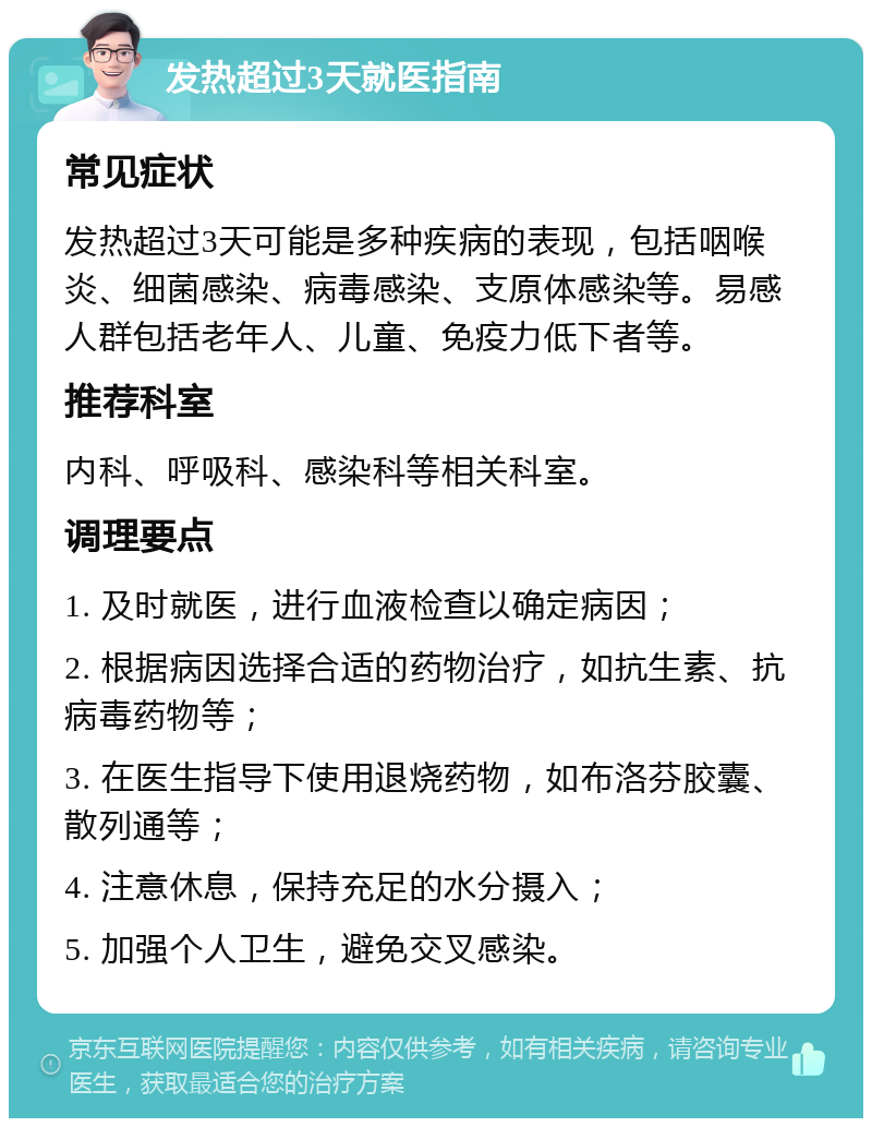 发热超过3天就医指南 常见症状 发热超过3天可能是多种疾病的表现，包括咽喉炎、细菌感染、病毒感染、支原体感染等。易感人群包括老年人、儿童、免疫力低下者等。 推荐科室 内科、呼吸科、感染科等相关科室。 调理要点 1. 及时就医，进行血液检查以确定病因； 2. 根据病因选择合适的药物治疗，如抗生素、抗病毒药物等； 3. 在医生指导下使用退烧药物，如布洛芬胶囊、散列通等； 4. 注意休息，保持充足的水分摄入； 5. 加强个人卫生，避免交叉感染。