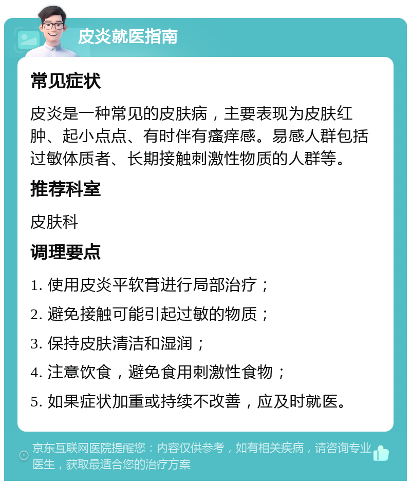 皮炎就医指南 常见症状 皮炎是一种常见的皮肤病，主要表现为皮肤红肿、起小点点、有时伴有瘙痒感。易感人群包括过敏体质者、长期接触刺激性物质的人群等。 推荐科室 皮肤科 调理要点 1. 使用皮炎平软膏进行局部治疗； 2. 避免接触可能引起过敏的物质； 3. 保持皮肤清洁和湿润； 4. 注意饮食，避免食用刺激性食物； 5. 如果症状加重或持续不改善，应及时就医。