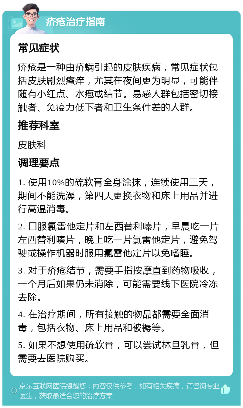 疥疮治疗指南 常见症状 疥疮是一种由疥螨引起的皮肤疾病，常见症状包括皮肤剧烈瘙痒，尤其在夜间更为明显，可能伴随有小红点、水疱或结节。易感人群包括密切接触者、免疫力低下者和卫生条件差的人群。 推荐科室 皮肤科 调理要点 1. 使用10%的硫软膏全身涂抹，连续使用三天，期间不能洗澡，第四天更换衣物和床上用品并进行高温消毒。 2. 口服氯雷他定片和左西替利嗪片，早晨吃一片左西替利嗪片，晚上吃一片氯雷他定片，避免驾驶或操作机器时服用氯雷他定片以免嗜睡。 3. 对于疥疮结节，需要手指按摩直到药物吸收，一个月后如果仍未消除，可能需要线下医院冷冻去除。 4. 在治疗期间，所有接触的物品都需要全面消毒，包括衣物、床上用品和被褥等。 5. 如果不想使用硫软膏，可以尝试林旦乳膏，但需要去医院购买。