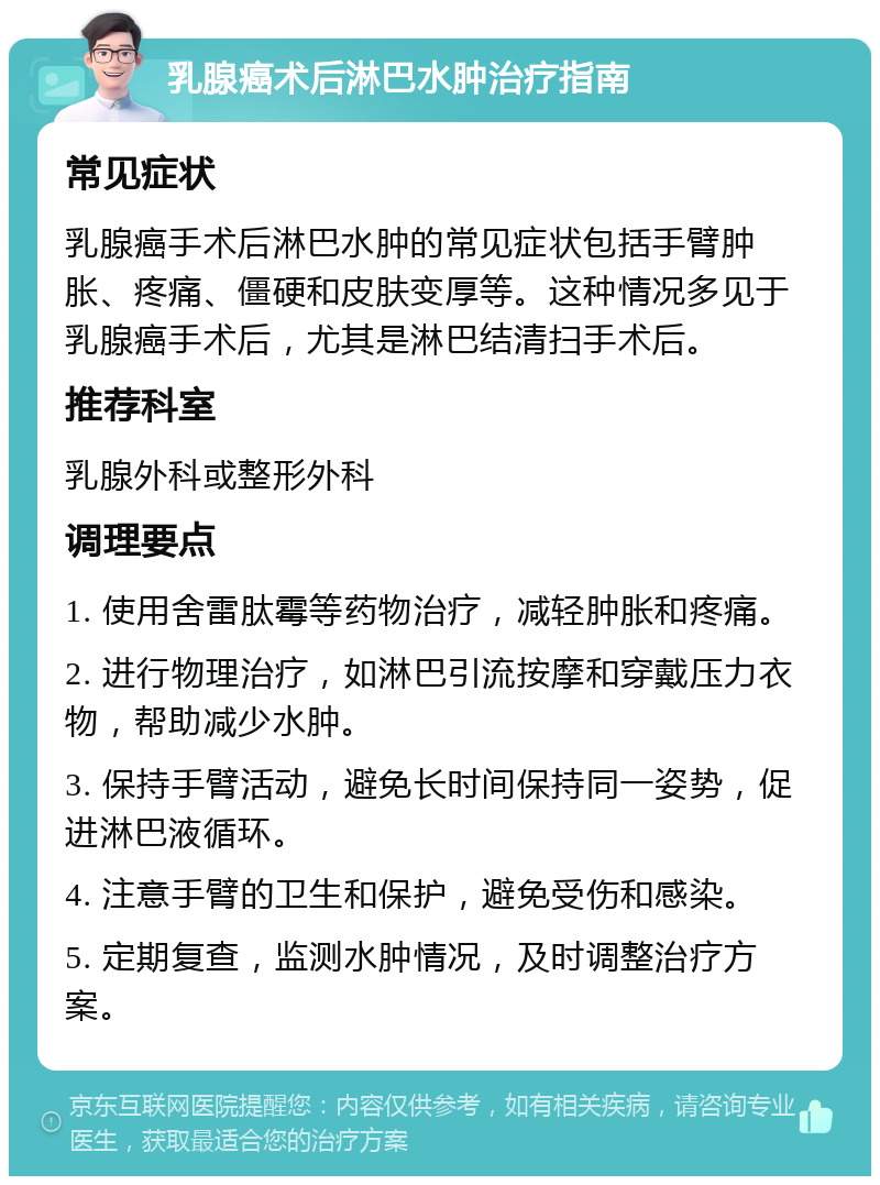 乳腺癌术后淋巴水肿治疗指南 常见症状 乳腺癌手术后淋巴水肿的常见症状包括手臂肿胀、疼痛、僵硬和皮肤变厚等。这种情况多见于乳腺癌手术后，尤其是淋巴结清扫手术后。 推荐科室 乳腺外科或整形外科 调理要点 1. 使用舍雷肽霉等药物治疗，减轻肿胀和疼痛。 2. 进行物理治疗，如淋巴引流按摩和穿戴压力衣物，帮助减少水肿。 3. 保持手臂活动，避免长时间保持同一姿势，促进淋巴液循环。 4. 注意手臂的卫生和保护，避免受伤和感染。 5. 定期复查，监测水肿情况，及时调整治疗方案。