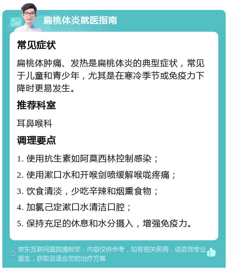 扁桃体炎就医指南 常见症状 扁桃体肿痛、发热是扁桃体炎的典型症状，常见于儿童和青少年，尤其是在寒冷季节或免疫力下降时更易发生。 推荐科室 耳鼻喉科 调理要点 1. 使用抗生素如阿莫西林控制感染； 2. 使用漱口水和开喉剑喷缓解喉咙疼痛； 3. 饮食清淡，少吃辛辣和烟熏食物； 4. 加氯己定漱口水清洁口腔； 5. 保持充足的休息和水分摄入，增强免疫力。