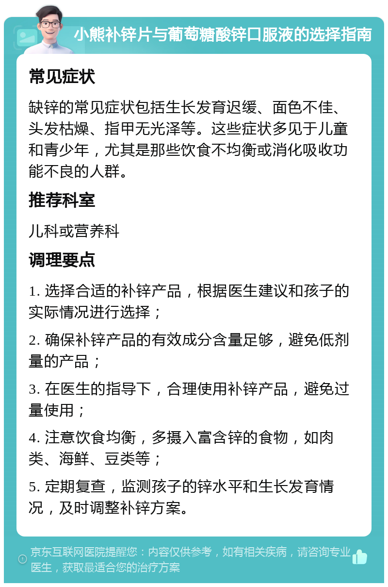 小熊补锌片与葡萄糖酸锌口服液的选择指南 常见症状 缺锌的常见症状包括生长发育迟缓、面色不佳、头发枯燥、指甲无光泽等。这些症状多见于儿童和青少年，尤其是那些饮食不均衡或消化吸收功能不良的人群。 推荐科室 儿科或营养科 调理要点 1. 选择合适的补锌产品，根据医生建议和孩子的实际情况进行选择； 2. 确保补锌产品的有效成分含量足够，避免低剂量的产品； 3. 在医生的指导下，合理使用补锌产品，避免过量使用； 4. 注意饮食均衡，多摄入富含锌的食物，如肉类、海鲜、豆类等； 5. 定期复查，监测孩子的锌水平和生长发育情况，及时调整补锌方案。