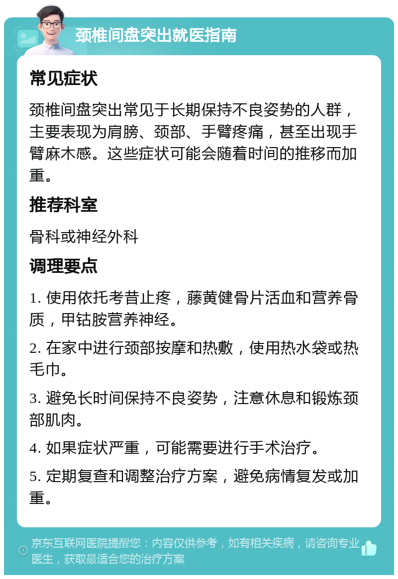 颈椎间盘突出就医指南 常见症状 颈椎间盘突出常见于长期保持不良姿势的人群，主要表现为肩膀、颈部、手臂疼痛，甚至出现手臂麻木感。这些症状可能会随着时间的推移而加重。 推荐科室 骨科或神经外科 调理要点 1. 使用依托考昔止疼，藤黄健骨片活血和营养骨质，甲钴胺营养神经。 2. 在家中进行颈部按摩和热敷，使用热水袋或热毛巾。 3. 避免长时间保持不良姿势，注意休息和锻炼颈部肌肉。 4. 如果症状严重，可能需要进行手术治疗。 5. 定期复查和调整治疗方案，避免病情复发或加重。