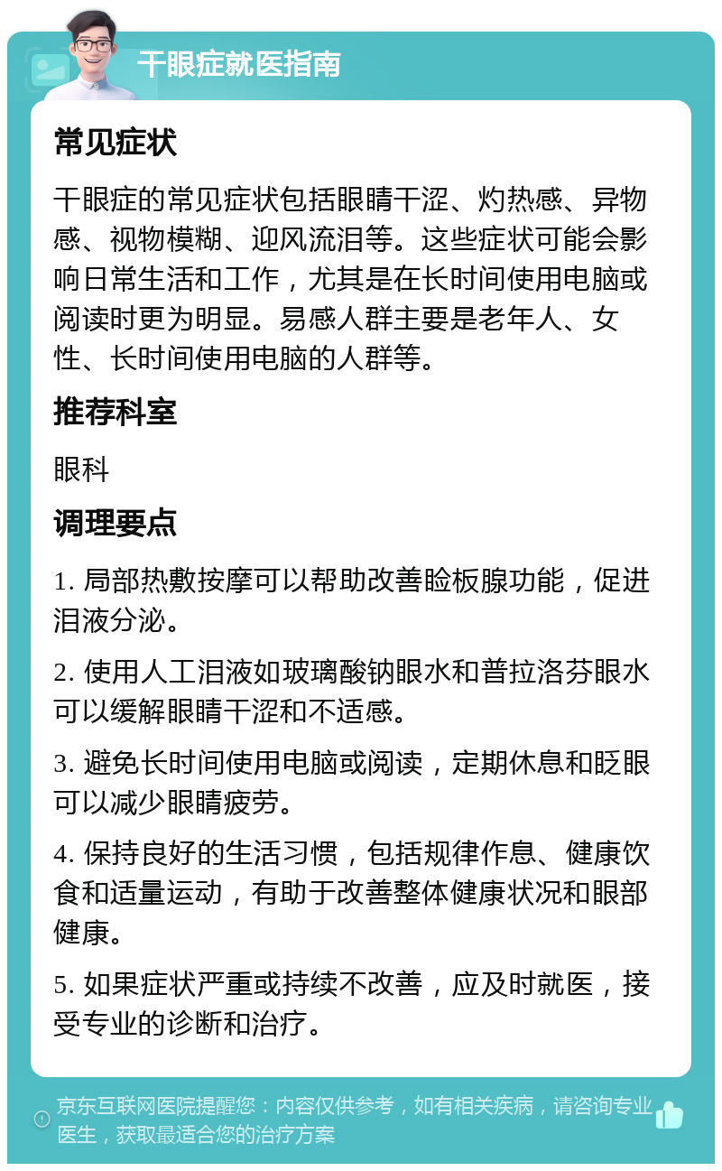 干眼症就医指南 常见症状 干眼症的常见症状包括眼睛干涩、灼热感、异物感、视物模糊、迎风流泪等。这些症状可能会影响日常生活和工作，尤其是在长时间使用电脑或阅读时更为明显。易感人群主要是老年人、女性、长时间使用电脑的人群等。 推荐科室 眼科 调理要点 1. 局部热敷按摩可以帮助改善睑板腺功能，促进泪液分泌。 2. 使用人工泪液如玻璃酸钠眼水和普拉洛芬眼水可以缓解眼睛干涩和不适感。 3. 避免长时间使用电脑或阅读，定期休息和眨眼可以减少眼睛疲劳。 4. 保持良好的生活习惯，包括规律作息、健康饮食和适量运动，有助于改善整体健康状况和眼部健康。 5. 如果症状严重或持续不改善，应及时就医，接受专业的诊断和治疗。