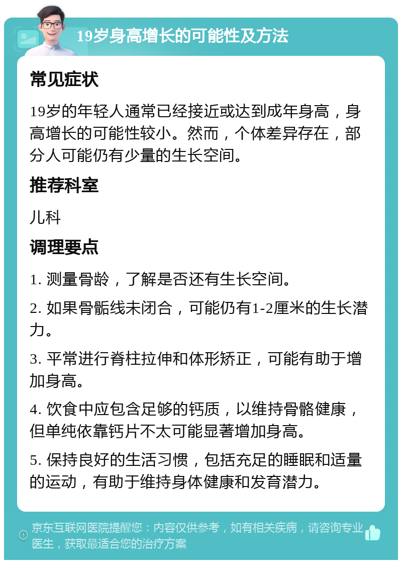 19岁身高增长的可能性及方法 常见症状 19岁的年轻人通常已经接近或达到成年身高，身高增长的可能性较小。然而，个体差异存在，部分人可能仍有少量的生长空间。 推荐科室 儿科 调理要点 1. 测量骨龄，了解是否还有生长空间。 2. 如果骨骺线未闭合，可能仍有1-2厘米的生长潜力。 3. 平常进行脊柱拉伸和体形矫正，可能有助于增加身高。 4. 饮食中应包含足够的钙质，以维持骨骼健康，但单纯依靠钙片不太可能显著增加身高。 5. 保持良好的生活习惯，包括充足的睡眠和适量的运动，有助于维持身体健康和发育潜力。