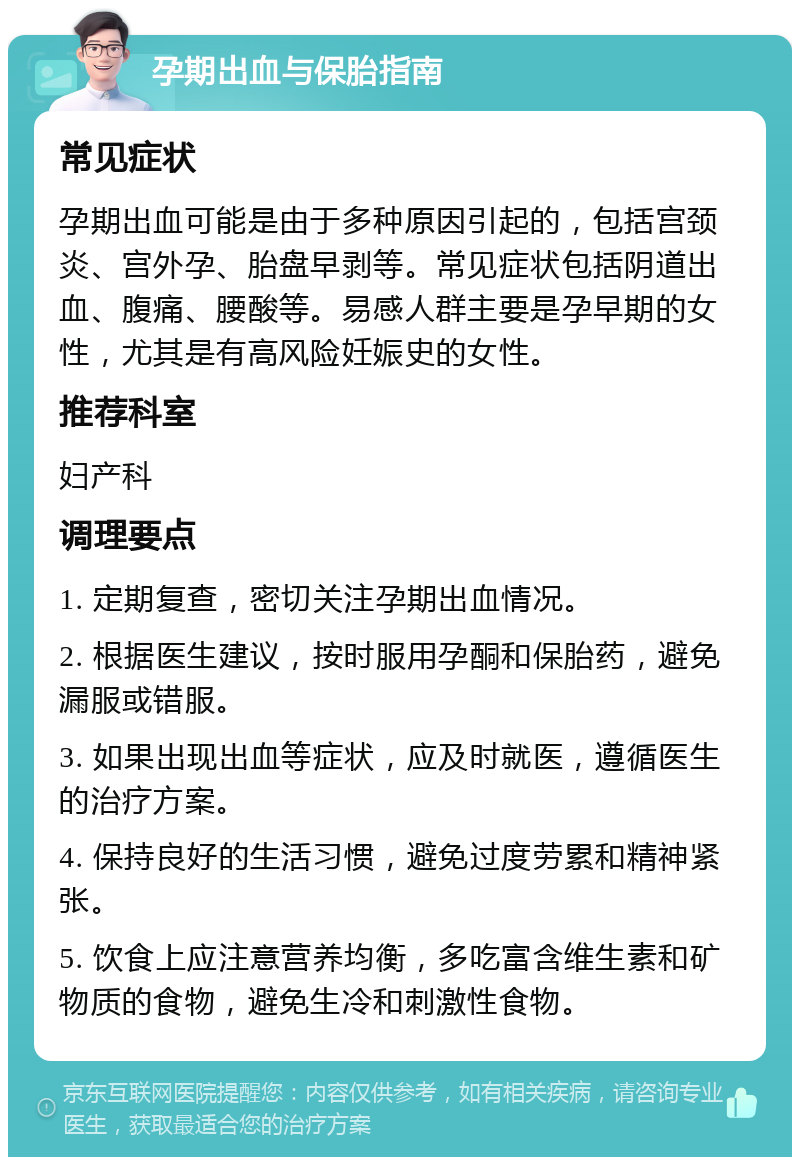 孕期出血与保胎指南 常见症状 孕期出血可能是由于多种原因引起的，包括宫颈炎、宫外孕、胎盘早剥等。常见症状包括阴道出血、腹痛、腰酸等。易感人群主要是孕早期的女性，尤其是有高风险妊娠史的女性。 推荐科室 妇产科 调理要点 1. 定期复查，密切关注孕期出血情况。 2. 根据医生建议，按时服用孕酮和保胎药，避免漏服或错服。 3. 如果出现出血等症状，应及时就医，遵循医生的治疗方案。 4. 保持良好的生活习惯，避免过度劳累和精神紧张。 5. 饮食上应注意营养均衡，多吃富含维生素和矿物质的食物，避免生冷和刺激性食物。