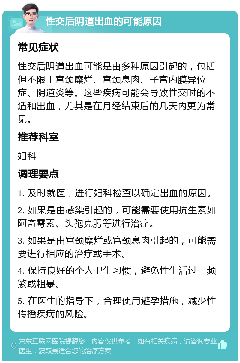 性交后阴道出血的可能原因 常见症状 性交后阴道出血可能是由多种原因引起的，包括但不限于宫颈糜烂、宫颈息肉、子宫内膜异位症、阴道炎等。这些疾病可能会导致性交时的不适和出血，尤其是在月经结束后的几天内更为常见。 推荐科室 妇科 调理要点 1. 及时就医，进行妇科检查以确定出血的原因。 2. 如果是由感染引起的，可能需要使用抗生素如阿奇霉素、头孢克肟等进行治疗。 3. 如果是由宫颈糜烂或宫颈息肉引起的，可能需要进行相应的治疗或手术。 4. 保持良好的个人卫生习惯，避免性生活过于频繁或粗暴。 5. 在医生的指导下，合理使用避孕措施，减少性传播疾病的风险。