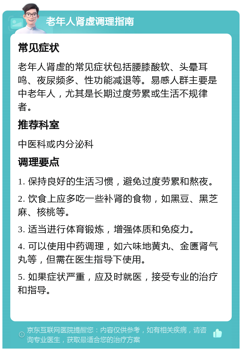 老年人肾虚调理指南 常见症状 老年人肾虚的常见症状包括腰膝酸软、头晕耳鸣、夜尿频多、性功能减退等。易感人群主要是中老年人，尤其是长期过度劳累或生活不规律者。 推荐科室 中医科或内分泌科 调理要点 1. 保持良好的生活习惯，避免过度劳累和熬夜。 2. 饮食上应多吃一些补肾的食物，如黑豆、黑芝麻、核桃等。 3. 适当进行体育锻炼，增强体质和免疫力。 4. 可以使用中药调理，如六味地黄丸、金匮肾气丸等，但需在医生指导下使用。 5. 如果症状严重，应及时就医，接受专业的治疗和指导。