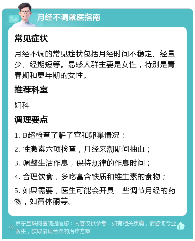 月经不调就医指南 常见症状 月经不调的常见症状包括月经时间不稳定、经量少、经期短等。易感人群主要是女性，特别是青春期和更年期的女性。 推荐科室 妇科 调理要点 1. B超检查了解子宫和卵巢情况； 2. 性激素六项检查，月经来潮期间抽血； 3. 调整生活作息，保持规律的作息时间； 4. 合理饮食，多吃富含铁质和维生素的食物； 5. 如果需要，医生可能会开具一些调节月经的药物，如黄体酮等。