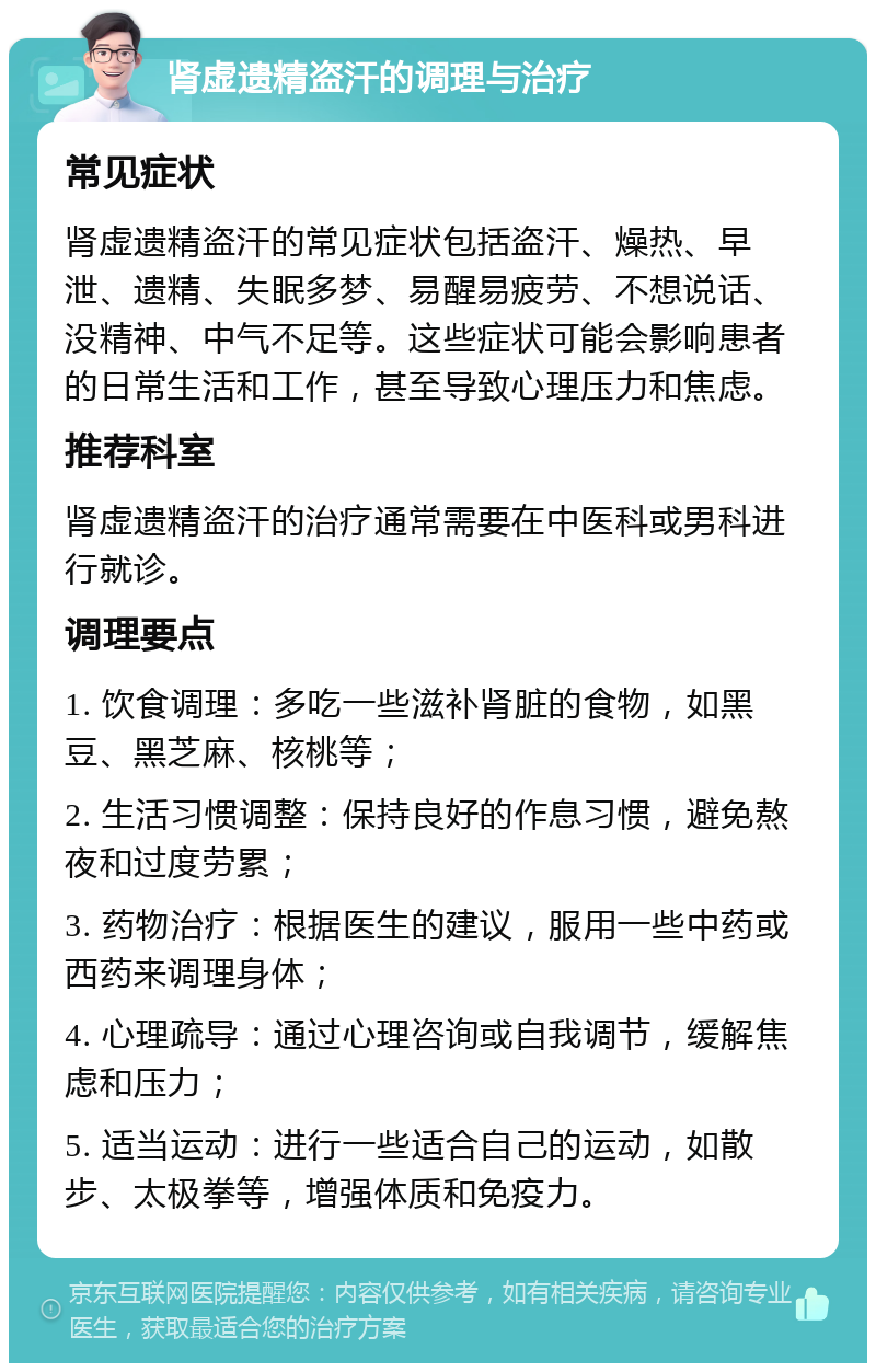 肾虚遗精盗汗的调理与治疗 常见症状 肾虚遗精盗汗的常见症状包括盗汗、燥热、早泄、遗精、失眠多梦、易醒易疲劳、不想说话、没精神、中气不足等。这些症状可能会影响患者的日常生活和工作，甚至导致心理压力和焦虑。 推荐科室 肾虚遗精盗汗的治疗通常需要在中医科或男科进行就诊。 调理要点 1. 饮食调理：多吃一些滋补肾脏的食物，如黑豆、黑芝麻、核桃等； 2. 生活习惯调整：保持良好的作息习惯，避免熬夜和过度劳累； 3. 药物治疗：根据医生的建议，服用一些中药或西药来调理身体； 4. 心理疏导：通过心理咨询或自我调节，缓解焦虑和压力； 5. 适当运动：进行一些适合自己的运动，如散步、太极拳等，增强体质和免疫力。