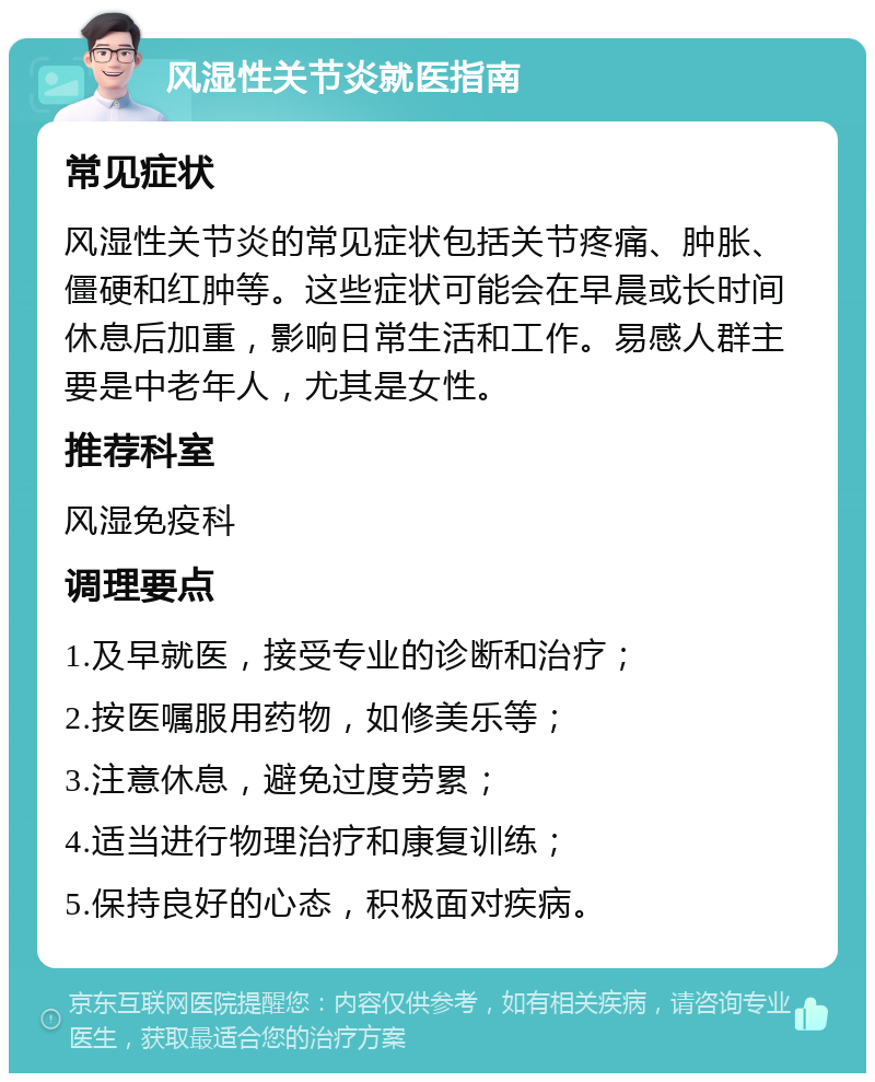 风湿性关节炎就医指南 常见症状 风湿性关节炎的常见症状包括关节疼痛、肿胀、僵硬和红肿等。这些症状可能会在早晨或长时间休息后加重，影响日常生活和工作。易感人群主要是中老年人，尤其是女性。 推荐科室 风湿免疫科 调理要点 1.及早就医，接受专业的诊断和治疗； 2.按医嘱服用药物，如修美乐等； 3.注意休息，避免过度劳累； 4.适当进行物理治疗和康复训练； 5.保持良好的心态，积极面对疾病。