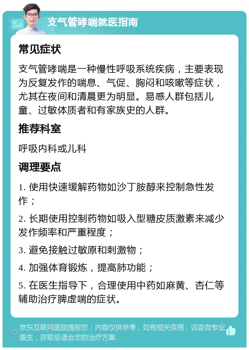 支气管哮喘就医指南 常见症状 支气管哮喘是一种慢性呼吸系统疾病，主要表现为反复发作的喘息、气促、胸闷和咳嗽等症状，尤其在夜间和清晨更为明显。易感人群包括儿童、过敏体质者和有家族史的人群。 推荐科室 呼吸内科或儿科 调理要点 1. 使用快速缓解药物如沙丁胺醇来控制急性发作； 2. 长期使用控制药物如吸入型糖皮质激素来减少发作频率和严重程度； 3. 避免接触过敏原和刺激物； 4. 加强体育锻炼，提高肺功能； 5. 在医生指导下，合理使用中药如麻黄、杏仁等辅助治疗脾虚喘的症状。