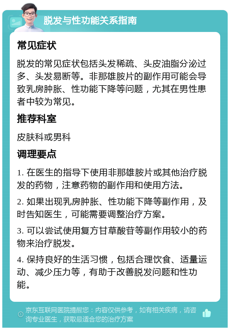 脱发与性功能关系指南 常见症状 脱发的常见症状包括头发稀疏、头皮油脂分泌过多、头发易断等。非那雄胺片的副作用可能会导致乳房肿胀、性功能下降等问题，尤其在男性患者中较为常见。 推荐科室 皮肤科或男科 调理要点 1. 在医生的指导下使用非那雄胺片或其他治疗脱发的药物，注意药物的副作用和使用方法。 2. 如果出现乳房肿胀、性功能下降等副作用，及时告知医生，可能需要调整治疗方案。 3. 可以尝试使用复方甘草酸苷等副作用较小的药物来治疗脱发。 4. 保持良好的生活习惯，包括合理饮食、适量运动、减少压力等，有助于改善脱发问题和性功能。