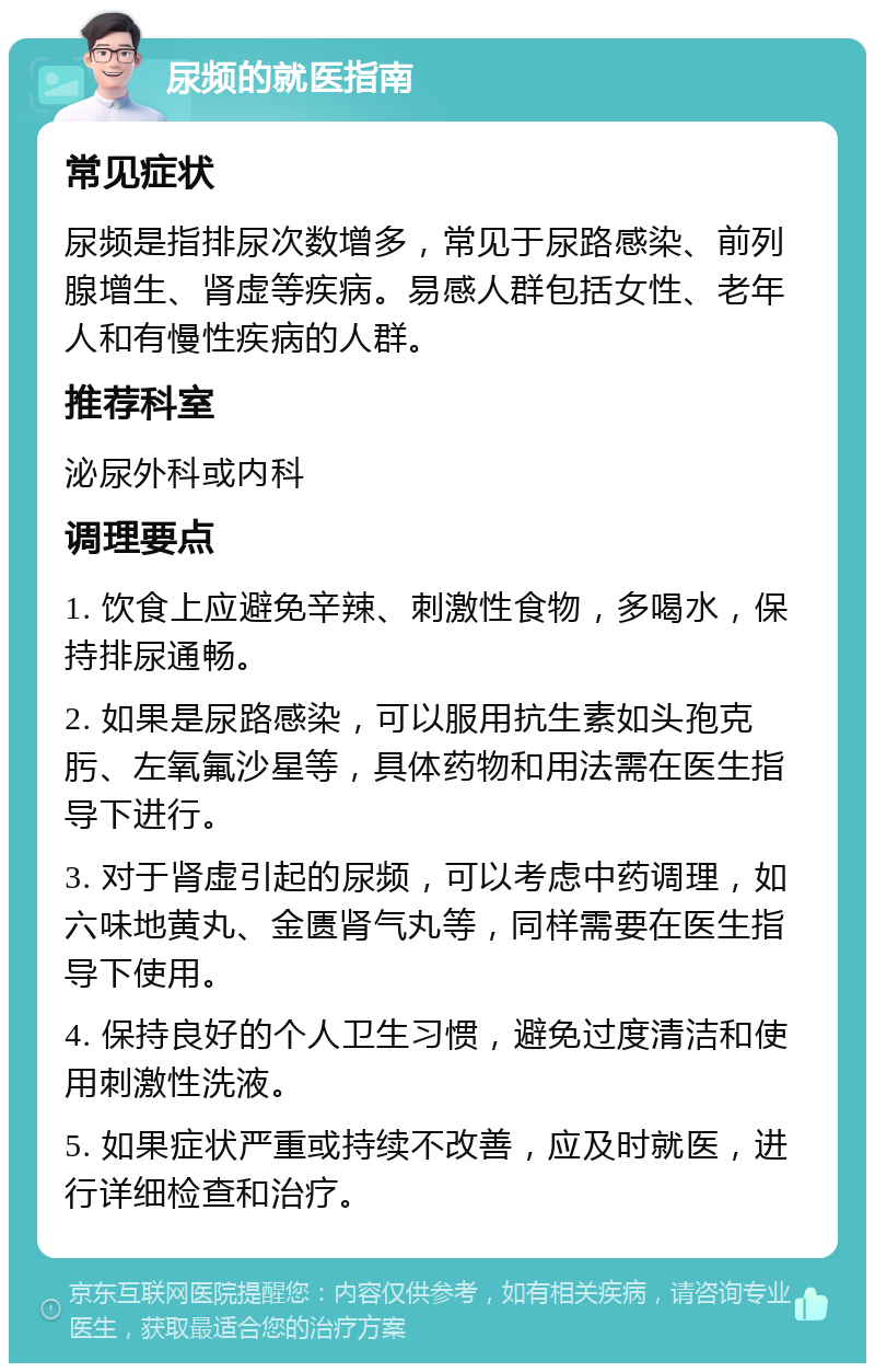 尿频的就医指南 常见症状 尿频是指排尿次数增多，常见于尿路感染、前列腺增生、肾虚等疾病。易感人群包括女性、老年人和有慢性疾病的人群。 推荐科室 泌尿外科或内科 调理要点 1. 饮食上应避免辛辣、刺激性食物，多喝水，保持排尿通畅。 2. 如果是尿路感染，可以服用抗生素如头孢克肟、左氧氟沙星等，具体药物和用法需在医生指导下进行。 3. 对于肾虚引起的尿频，可以考虑中药调理，如六味地黄丸、金匮肾气丸等，同样需要在医生指导下使用。 4. 保持良好的个人卫生习惯，避免过度清洁和使用刺激性洗液。 5. 如果症状严重或持续不改善，应及时就医，进行详细检查和治疗。