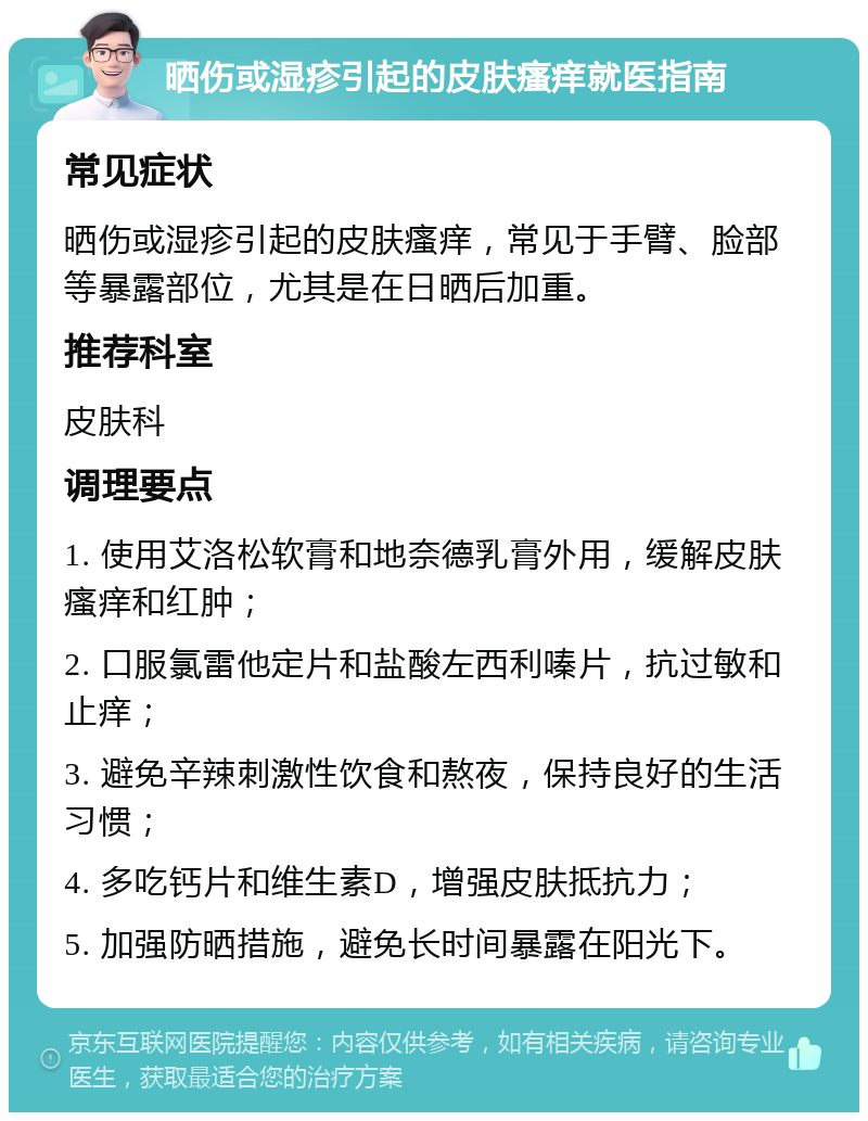 晒伤或湿疹引起的皮肤瘙痒就医指南 常见症状 晒伤或湿疹引起的皮肤瘙痒，常见于手臂、脸部等暴露部位，尤其是在日晒后加重。 推荐科室 皮肤科 调理要点 1. 使用艾洛松软膏和地奈德乳膏外用，缓解皮肤瘙痒和红肿； 2. 口服氯雷他定片和盐酸左西利嗪片，抗过敏和止痒； 3. 避免辛辣刺激性饮食和熬夜，保持良好的生活习惯； 4. 多吃钙片和维生素D，增强皮肤抵抗力； 5. 加强防晒措施，避免长时间暴露在阳光下。