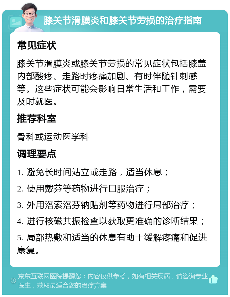 膝关节滑膜炎和膝关节劳损的治疗指南 常见症状 膝关节滑膜炎或膝关节劳损的常见症状包括膝盖内部酸疼、走路时疼痛加剧、有时伴随针刺感等。这些症状可能会影响日常生活和工作，需要及时就医。 推荐科室 骨科或运动医学科 调理要点 1. 避免长时间站立或走路，适当休息； 2. 使用戴芬等药物进行口服治疗； 3. 外用洛索洛芬钠贴剂等药物进行局部治疗； 4. 进行核磁共振检查以获取更准确的诊断结果； 5. 局部热敷和适当的休息有助于缓解疼痛和促进康复。