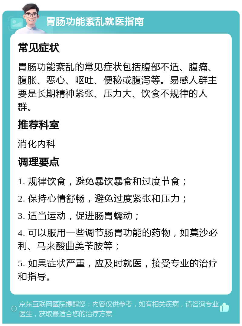 胃肠功能紊乱就医指南 常见症状 胃肠功能紊乱的常见症状包括腹部不适、腹痛、腹胀、恶心、呕吐、便秘或腹泻等。易感人群主要是长期精神紧张、压力大、饮食不规律的人群。 推荐科室 消化内科 调理要点 1. 规律饮食，避免暴饮暴食和过度节食； 2. 保持心情舒畅，避免过度紧张和压力； 3. 适当运动，促进肠胃蠕动； 4. 可以服用一些调节肠胃功能的药物，如莫沙必利、马来酸曲美苄胺等； 5. 如果症状严重，应及时就医，接受专业的治疗和指导。