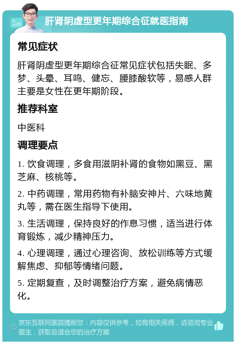 肝肾阴虚型更年期综合征就医指南 常见症状 肝肾阴虚型更年期综合征常见症状包括失眠、多梦、头晕、耳鸣、健忘、腰膝酸软等，易感人群主要是女性在更年期阶段。 推荐科室 中医科 调理要点 1. 饮食调理，多食用滋阴补肾的食物如黑豆、黑芝麻、核桃等。 2. 中药调理，常用药物有补脑安神片、六味地黄丸等，需在医生指导下使用。 3. 生活调理，保持良好的作息习惯，适当进行体育锻炼，减少精神压力。 4. 心理调理，通过心理咨询、放松训练等方式缓解焦虑、抑郁等情绪问题。 5. 定期复查，及时调整治疗方案，避免病情恶化。