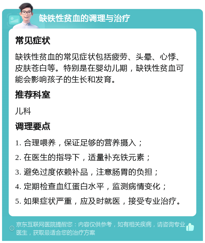 缺铁性贫血的调理与治疗 常见症状 缺铁性贫血的常见症状包括疲劳、头晕、心悸、皮肤苍白等。特别是在婴幼儿期，缺铁性贫血可能会影响孩子的生长和发育。 推荐科室 儿科 调理要点 1. 合理喂养，保证足够的营养摄入； 2. 在医生的指导下，适量补充铁元素； 3. 避免过度依赖补品，注意肠胃的负担； 4. 定期检查血红蛋白水平，监测病情变化； 5. 如果症状严重，应及时就医，接受专业治疗。